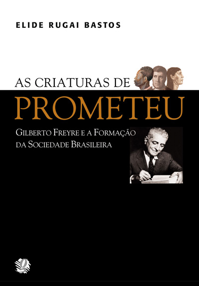 As criaturas de Prometeu - Gilberto Freyre e a formação da sociedade brasileira
